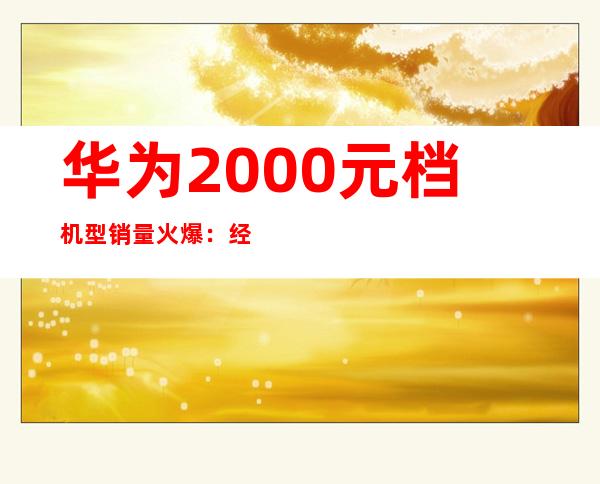 华为2000元档机型销量火爆：经济实惠受追捧